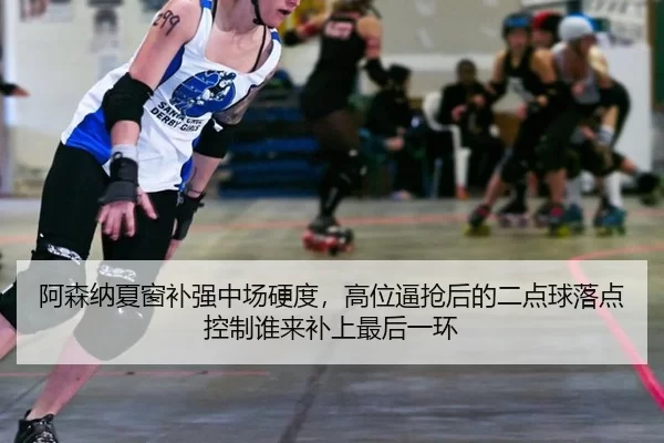 阿森纳夏窗补强中场硬度，高位逼抢后的二点球落点控制谁来补上最后一环
